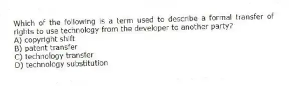 Which of the following is a term used to describe a formal transfer of rights to use technology from the developer to another party?
A) copyright shift
B) patent transfer
C) technology transfer
D) technology substitution