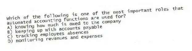 Which of the following is one of the most important roles that automated accounting functions are used for?
A) knowing how much is owed to the company
B) keeping up with accounts payable
C) tracking employees absences
D) monitoring revenues and expenses