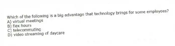 Which of the following is a big advantage that technology brings for some employees?
A) virtual meetings
B) flex hours
C) telecommuting
D) video streaming of daycare