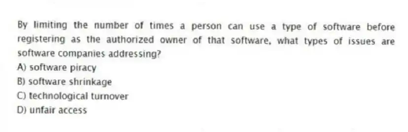 By limiting the number of times a person can use a type of software before registering as the authorized owner of that software, what types of issues are software companies addressing?
A) software piracy
B) software shrinkage
C) technological turnover
D) unfair access