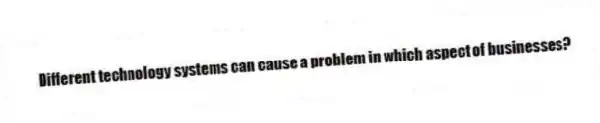 Different technology systems can cause a problem in which aspect of businesses?