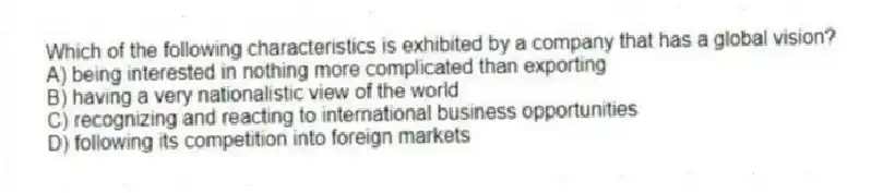 Which of the following characteristics is exhibited by a company that has a global vision?
A) being interested in nothing more complicated than exporting
B) having a very nationalistic view of the world
C) recognizing and reacting to international business opportunities
D) following its competition into foreign markets