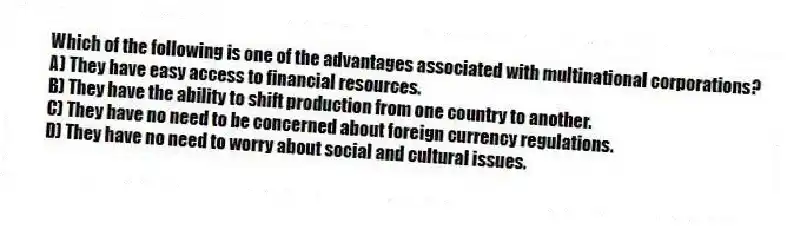 Which of the following is one of the advantages associated with multinational corporations?
A) They have easy access to financial resources.
B) They have the ability to shift production from one country to another.
C) They have no need to be concerned about foreign currency regulations.
D) They have no need to worry about social and cultural issues.