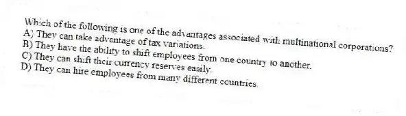 Which of the following is one of the advantages associated with multinational corporations?
A) They can take advantage of tax variations.
B) They have the ability to shift employees from one country to another.
C) They can shift their currency reserves easily.
D) They can hire employees from many different countries.