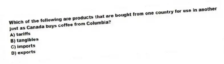 Which of the following are products that are bought from one country for use in another just as Canada buys coffee from Columbia?
A) tariffs
B) tangibles
C) imports
D) exports