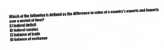 Which of the following is defined as the difference in value of a country's exports and imports over a period of time?
A) federal deficit
B) federal surplus
C) balance of trade
D) balance of exchange