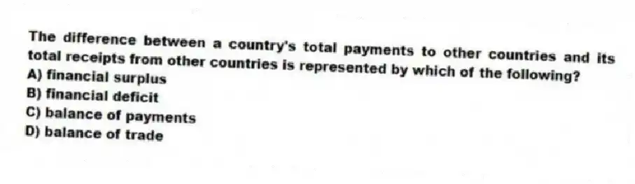 The difference between a country's total payments to other countries and its total receipts from other countries is represented by which of the following?
A) financial surplus
B) financial deficit
C) balance of payments
D) balance of trade