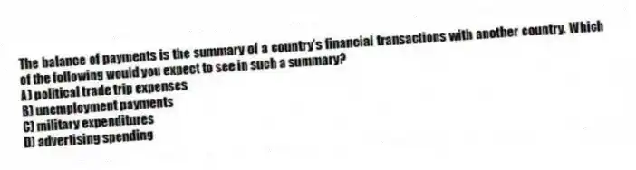 The balance of payments is the summary of a country's financial transactions with another country. Which of the following would you expect to see in such a summary?
A) political trade trip expenses
B) unemployment payments
C) military expenditures
D) advertising spending