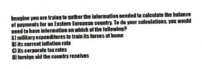 Imagine you are trying to gather the information needed to calculate the balance of payments for an Eastern European country. To do your calculations, you would need to have information on which of the following?
A) military expenditures to train its forces at home
B) its current inflation rate
C) its corporate tax rates
D) foreign aid the country receives