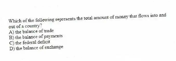 Which of the following represents the total amount of money that flows into and out of a country?
A) the balance of trade
B) the balance of payments
C) the federal deficit
D) the balance of exchange