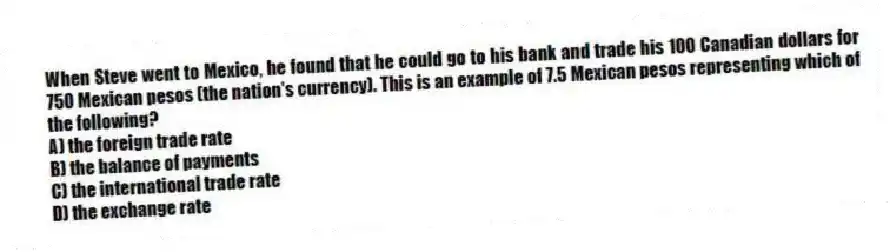 When Steve went to Mexico, he found that he could go to his bank and trade his 100 Canadian dollars for 750 Mexican pesos (the nation's currency). This is an example of 7.5 Mexican pesos representing which of the following?
A) the foreign trade rate
B) the balance of payments
C) the international trade rate
D) the exchange rate