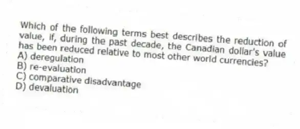 Which of the following terms best describes the reduction of value, if, during the past decade, the Canadian dollar's value has been reduced relative to most other world currencies?
A) deregulation
B) re-evaluation
C) comparative disadvantage
D) devaluation