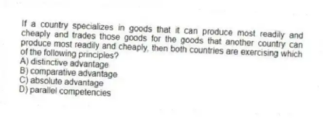 If a country specializes in goods that it can produce most readily and cheaply and trades those goods for the goods that another country can produce most readily and cheaply, then both countries are exercising which of the following principles?
A) distinctive advantage
B) comparative advantage
C) absolute advantage
D) parallel competencies