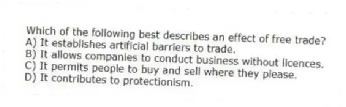 Which of the following best describes an effect of free trade?
A) It establishes artificial barriers to trade.
B) It allows companies to conduct business without licences.
C) It permits people to buy and sell where they please.
D) It contributes to protectionism.