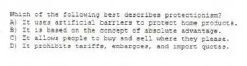 Which of the following best describes protectionism?
A) It uses artificial barriers to protect home products.
B) It is based on the concept of absolute advantage.
C) It allows people to buy and sell where they please.
D) It prohibits tariffs, embargoes, and import quotas.