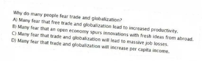 Why do many people fear trade and globalization?
A) Many fear that free trade and globalization lead to increased productivity.
B) Many fear that an open economy spurs innovations with fresh ideas from abroad.
C) Many fear that trade and globalization will lead to massive job losses.
D) Many fear that trade and globalization will increase per capita income.