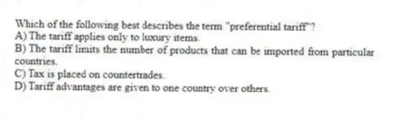 Which of the following best describes the term "preferential tariff"?
A) The tariff applies only to luxury items.
B) The tariff limits the number of products that can be imported from particular countries.
C) Tax is placed on countertrades.
D) Tariff advantages are given to one country over others.