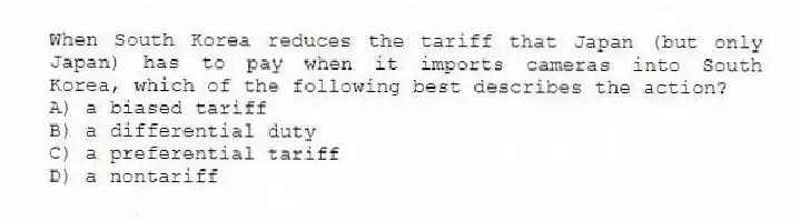When South Korea reduces the tariff that Japan (but only Japan) has to pay when it imports cameras into South Korea, which of the following best describes the action?
A) a biased tariff
B) a differential duty
C) a preferential tariff
D) a nontariff