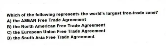 Which of the following represents the world's largest free-trade zone?
A) the ASEAN Free Trade Agreement
B) the North American Free Trade Agreement
C) the European Union Free Trade Agreement
D) the South Asia Free Trade Agreement