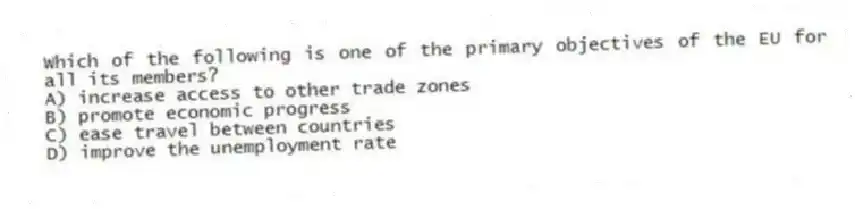 Which of the following is one of the primary objectives of the EU for all its members?
A) increase access to other trade zones
B) promote economic progress
C) ease travel between countries
D) improve the unemployment rate