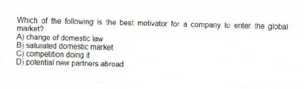 Which of the following is the best motivator for a company to enter the global market?
A) change of domestic law
B) saturated domestic market
C) competition doing it
D) potential new partners abroad