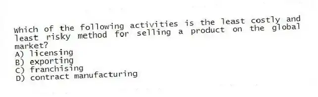 Which of the following activities is the least costly and least risky method for selling a product on the global market?
A) licensing
B) exporting
C) franchising
D) contract manufacturing