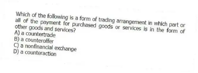 Which of the following is a form of trading arrangement in which part or all of the payment for purchased goods or services is in the form of other goods and services?
A) a countertrade
B) a counteroffer
C) a nonfinancial exchange
D) a counteraction