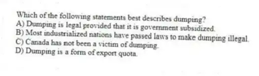 Which of the following statements best describes dumping?
A) Dumping is legal provided that it is government subsidized.
B) Most industrialized nations have passed laws to make dumping illegal.
C) Canada has not been a victim of dumping.
D) Dumping is a form of export quota.