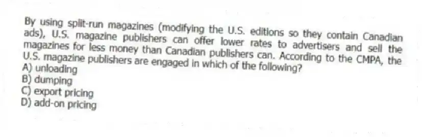 By using split-run magazines (modifying the U.S. editions so they contain Canadian ads), U.S. magazine publishers can offer lower rates to advertisers and sell the magazines for less money than Canadian publishers can. According to the CMPA, the U.S. magazine publishers are engaged in which of the following?
A) unloading
B) dumping
C) export pricing
D) add-on pricing