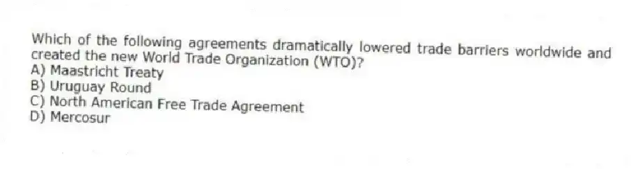 Which of the following agreements dramatically lowered trade barriers worldwide and created the new World Trade Organization (WTO)?
A) Maastricht Treaty
B) Uruguay Round
C) North American Free Trade Agreement
D) Mercosur