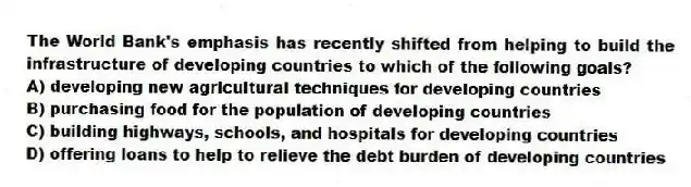 The World Bank's emphasis has recently shifted from helping to build the infrastructure of developing countries to which of the following goals?
A) developing new agricultural techniques for developing countries
B) purchasing food for the population of developing countries
C) building highways, schools, and hospitals for developing countries
D) offering loans to help to relieve the debt burden of developing countries