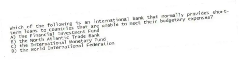 Which of the following is an international bank that normally provides short-term loans to countries that are unable to meet their budgetary expenses?
A) the Financial Investment Fund
B) the North Atlantic Trade Bank
C) the International Monetary Fund
D) the World International Federation
