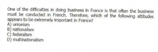 One of the difficulties in doing business in France is that often the business must be conducted in French. Therefore, which of the following attitudes appears to be extremely important in France?
A) unionism
B) nationalism
C) federalism
D) multinationalism