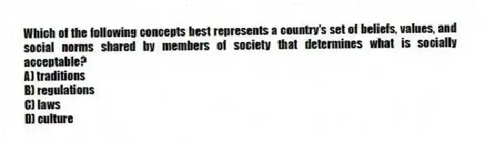 Which of the following concepts best represents a country's set of beliefs, values, and social norms shared by members of society that determines what is socially acceptable?
A) traditions
B) regulations
C) laws
D) culture