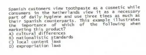 Spanish customers view toothpaste as a cosmetic while consumers in the Netherlands view it as a necessary part of daily hygiene and use three times as much as their Spanish counterparts. This example illustrates the importance of which of the following when marketing this product?
A) cultural differences
B) nationalistic standards
C) local content laws
D) expropriation laws