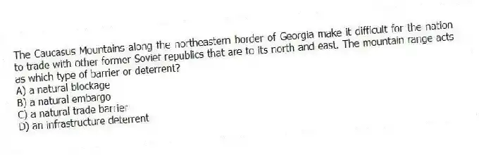 The Caucasus Mountains along the northeastern border of Georgia make it difficult for the nation to trade with other former Soviet republics that are to its north and east. The mountain range acts as which type of barrier or deterrent?
A) a natural blockage
B) a natural embargo
C) a natural trade barrier
D) an infrastructure deterrent