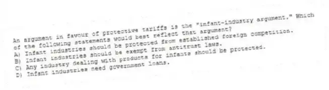 An argument in favour of protective tariffs is the "infant-industry argument." Which of the following statements would best reflect that argument?
A) Infant industries should be protected from established foreign competition.
B) Infant industries should be exempt from antitrust laws.
C) Any industry dealing with products for infants should be protected.
D) Infant industries need government loans.