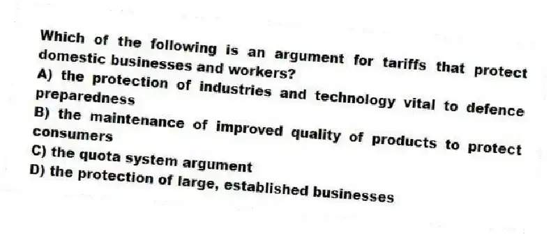 Which of the following is an argument for tariffs that protect domestic businesses and workers?
A) the protection of industries and technology vital to defence preparedness
B) the maintenance of improved quality of products to protect consumers
C) the quota system argument
D) the protection of large, established businesses