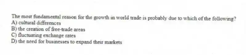 The most fundamental reason for the growth in world trade is probably due to which of the following?
A) cultural differences
B) the creation of free-trade areas
C) fluctuating exchange rates
D) the need for businesses to expand their markets
