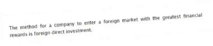 The method for a company to enter a foreign market with the greatest financial rewards is foreign direct investment.
