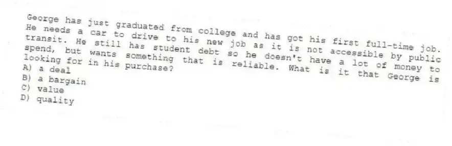 George has just graduated from college and has got his first full-time job. He needs a car to drive to his new job as it is not accessible by public transit. He still has student debt so he doesn't have a lot of money to spend, but wants something that is reliable. What is it that George is looking for in his purchase?
A) a deal
B) a bargain
C) value
D) quality