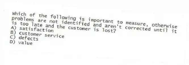 Which of the following is important to measure, otherwise problems are not identified and aren't corrected until it is too late and the customer is lost?
A) satisfaction
B) customer service
C) defects
D) value