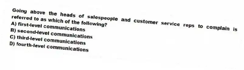 Going above the heads of salespeople and customer service reps to complain is referred to as which of the following?
A) first-level communications
B) second-level communications
C) third-level communications
D) fourth-level communications