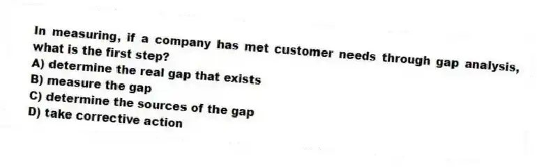 In measuring, if a company has met customer needs through gap analysis, what is the first step?
A) determine the real gap that exists
B) measure the gap
C) determine the sources of the gap
D) take corrective action