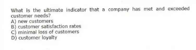 What is the ultimate indicator that a company has met and exceeded customer needs?
A) new customers
B) customer satisfaction rates
C) minimal loss of customers
D) customer loyalty