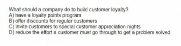 What should a company do to build customer loyalty?
A) have a loyalty points program
B) offer discounts for regular customers
C) invite customers to special customer appreciation nights
D) reduce the effort a customer must go through to get a problem solved