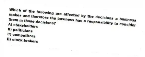 Which of the following are affected by the decisions a business makes and therefore the business has a responsibility to consider them in those decisions?
A) stakeholders
B) politicians
C) competitors
D) stock brokers