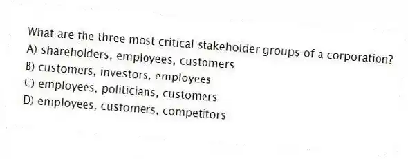 What are the three most critical stakeholder groups of a corporation?
A) shareholders, employees, customers
B) customers, investors, employees
C) employees, politicians, customers
D) employees, customers, competitors