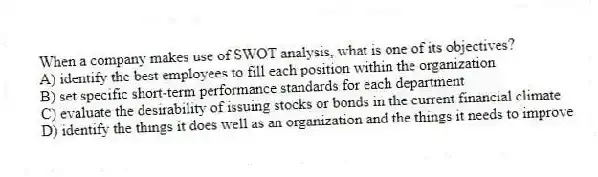 When a company makes use of SWOT analysis, what is one of its objectives?
A) identify the best employees to fill each position within the organization
B) set specific short-term performance standards for each department
C) evaluate the desirability of issuing stocks or bonds in the current financial climate
D) identify the things it does well as an organization and the things it needs to improve