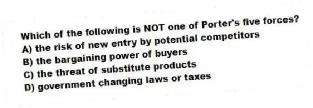 Which of the following is NOT one of Porter's five forces?
A) the risk of new entry by potential competitors
B) the bargaining power of buyers
C) the threat of substitute products
D) government changing laws or taxes
